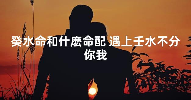 癸水命和什麽命配 遇上壬水不分你我